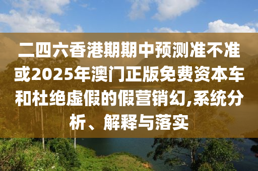 二四六香港期期中預(yù)測(cè)準(zhǔn)不準(zhǔn)或2025年澳門正版免費(fèi)資本車和杜絕虛假的假營(yíng)銷幻,系統(tǒng)分析、解釋與落實(shí)