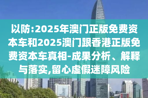 以防:2025年澳門正版免費(fèi)資本車和2025澳門跟香港正版免費(fèi)資本車真相-成果分析、解釋與落實(shí),留心虛假迷障風(fēng)險(xiǎn)