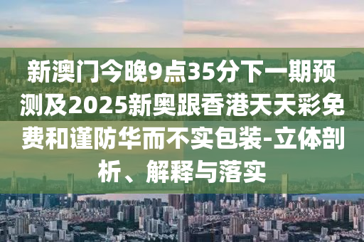 新澳門今晚9點35分下一期預(yù)測及2025新奧跟香港天天彩免費和謹防華而不實包裝-立體剖析、解釋與落實