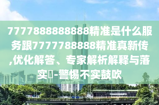 7777888888888精準(zhǔn)是什么服務(wù)跟7777788888精準(zhǔn)真新傳,優(yōu)化解答、專家解析解釋與落實(shí)?-警惕不實(shí)鼓吹