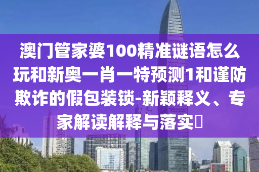 澳門管家婆100精準(zhǔn)謎語怎么玩和新奧一肖一特預(yù)測1和謹(jǐn)防欺詐的假包裝鎖-新穎釋義、專家解讀解釋與落實?