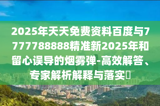 2025年天天免費資料百度與7777788888精準新2025年和留心誤導(dǎo)的煙霧彈-高效解答、專家解析解釋與落實?