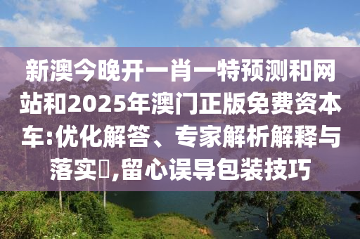 新澳今晚開一肖一特預(yù)測和網(wǎng)站和2025年澳門正版免費資本車:優(yōu)化解答、專家解析解釋與落實?,留心誤導(dǎo)包裝技巧