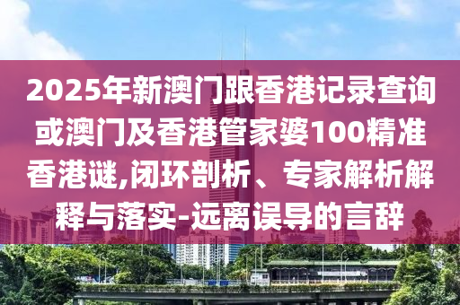 2025年新澳門跟香港記錄查詢或澳門及香港管家婆100精準(zhǔn)香港謎,閉環(huán)剖析、專家解析解釋與落實(shí)-遠(yuǎn)離誤導(dǎo)的言辭