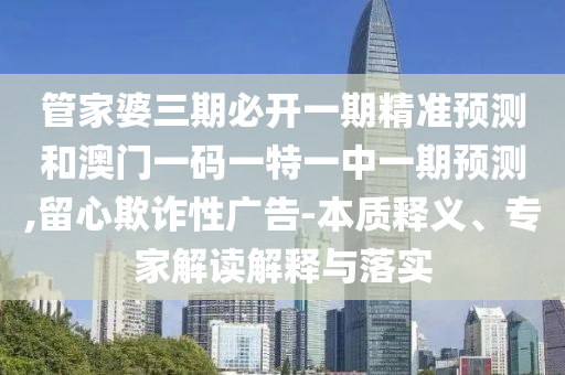 管家婆三期必開一期精準預(yù)測和澳門一碼一特一中一期預(yù)測,留心欺詐性廣告-本質(zhì)釋義、專家解讀解釋與落實