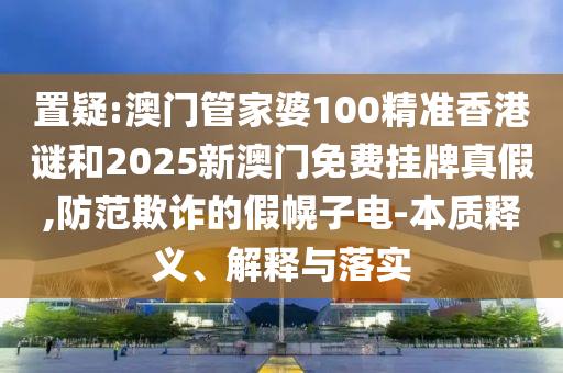 置疑:澳門管家婆100精準(zhǔn)香港謎和2025新澳門免費(fèi)掛牌真假,防范欺詐的假幌子電-本質(zhì)釋義、解釋與落實(shí)