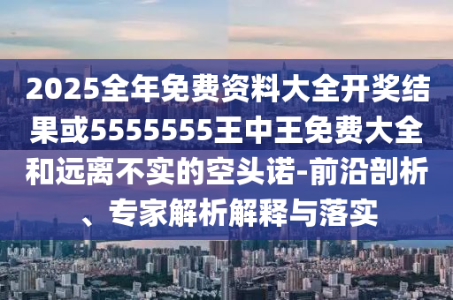2025全年免費(fèi)資料大全開(kāi)獎(jiǎng)結(jié)果或5555555王中王免費(fèi)大全和遠(yuǎn)離不實(shí)的空頭諾-前沿剖析、專家解析解釋與落實(shí)