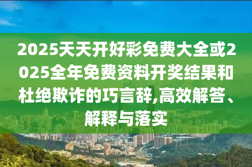 2025天天開好彩免費(fèi)大全或2025全年免費(fèi)資料開獎結(jié)果和杜絕欺詐的巧言辭,高效解答、解釋與落實(shí)