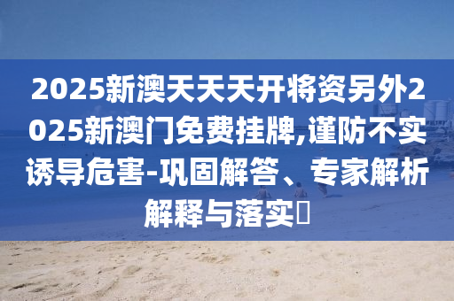 2025新澳天天天開將資另外2025新澳門免費掛牌,謹防不實誘導(dǎo)危害-鞏固解答、專家解析解釋與落實?
