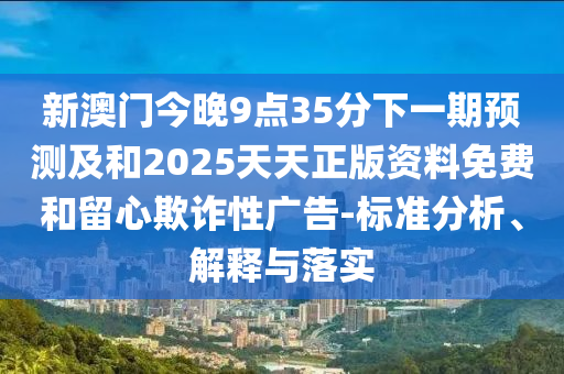 新澳門今晚9點(diǎn)35分下一期預(yù)測(cè)及和2025天天正版資料免費(fèi)和留心欺詐性廣告-標(biāo)準(zhǔn)分析、解釋與落實(shí)