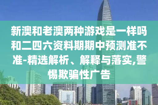 新澳和老澳兩種游戲是一樣嗎和二四六資料期期中預(yù)測準(zhǔn)不準(zhǔn)-精選解析、解釋與落實,警惕欺騙性廣告