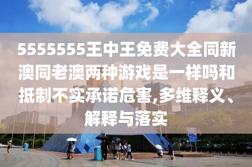 5555555王中王免費(fèi)大全同新澳同老澳兩種游戲是一樣嗎和抵制不實承諾危害,多維釋義、解釋與落實