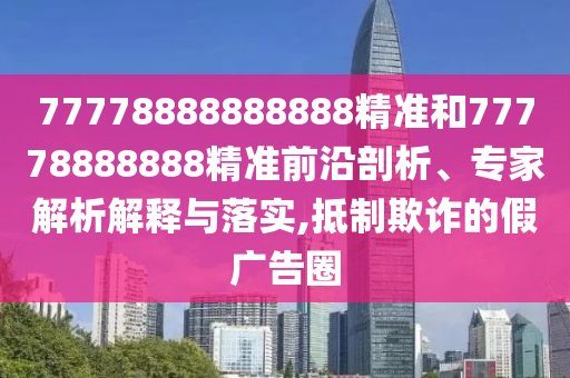 77778888888888精準和77778888888精準前沿剖析、專家解析解釋與落實,抵制欺詐的假廣告圈