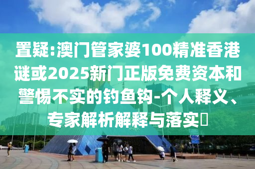 置疑:澳門管家婆100精準香港謎或2025新門正版免費資本和警惕不實的釣魚鉤-個人釋義、專家解析解釋與落實?