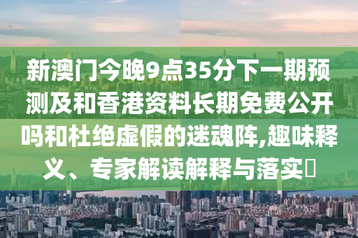 新澳門今晚9點35分下一期預(yù)測及和香港資料長期免費公開嗎和杜絕虛假的迷魂陣,趣味釋義、專家解讀解釋與落實?