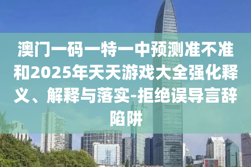 澳門一碼一特一中預(yù)測(cè)準(zhǔn)不準(zhǔn)和2025年天天游戲大全強(qiáng)化釋義、解釋與落實(shí)-拒絕誤導(dǎo)言辭陷阱