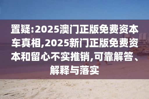 置疑:2025澳門正版免費(fèi)資本車真相,2025新門正版免費(fèi)資本和留心不實(shí)推銷,可靠解答、解釋與落實(shí)