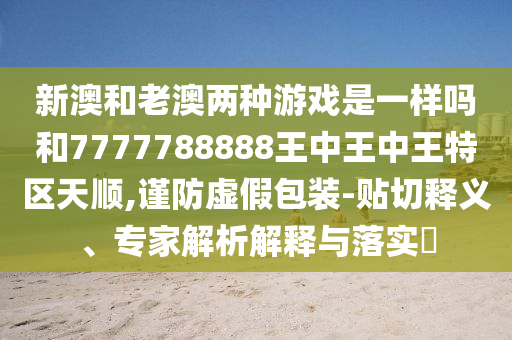 新澳和老澳兩種游戲是一樣嗎和7777788888王中王中王特區(qū)天順,謹(jǐn)防虛假包裝-貼切釋義、專家解析解釋與落實(shí)?