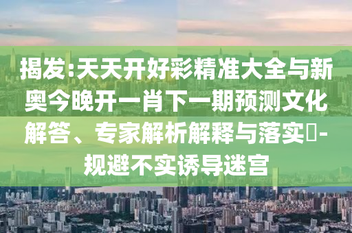揭發(fā):天天開好彩精準(zhǔn)大全與新奧今晚開一肖下一期預(yù)測(cè)文化解答、專家解析解釋與落實(shí)?-規(guī)避不實(shí)誘導(dǎo)迷宮