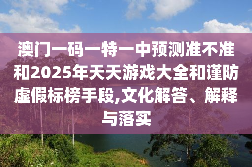 澳門一碼一特一中預(yù)測準(zhǔn)不準(zhǔn)和2025年天天游戲大全和謹(jǐn)防虛假標(biāo)榜手段,文化解答、解釋與落實(shí)