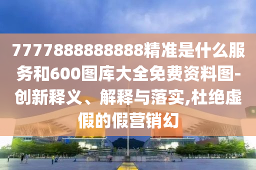 7777888888888精準是什么服務(wù)和600圖庫大全免費資料圖-創(chuàng)新釋義、解釋與落實,杜絕虛假的假營銷幻