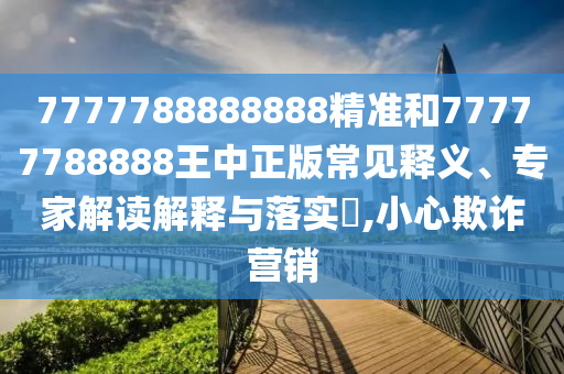 7777788888888精準(zhǔn)和77777788888王中正版常見釋義、專家解讀解釋與落實(shí)?,小心欺詐營(yíng)銷