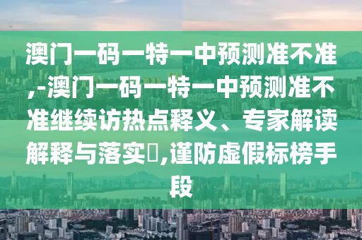澳門一碼一特一中預測準不準,-澳門一碼一特一中預測準不準繼續(xù)訪熱點釋義、專家解讀解釋與落實?,謹防虛假標榜手段