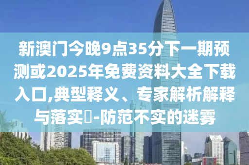 新澳門今晚9點35分下一期預測或2025年免費資料大全下載入口,典型釋義、專家解析解釋與落實?-防范不實的迷霧