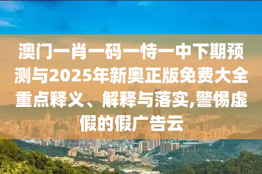 澳門一肖一碼一恃一中下期預(yù)測與2025年新奧正版免費大全重點釋義、解釋與落實,警惕虛假的假廣告云