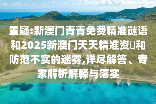 置疑:新澳門青青免費(fèi)精準(zhǔn)謎語和2025新澳門天天精準(zhǔn)資枓和防范不實(shí)的迷霧,詳盡解答、專家解析解釋與落實(shí)