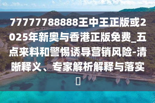 77777788888王中王正版或2025年新奧與香港正版免費(fèi)_五點(diǎn)來料和警惕誘導(dǎo)營銷風(fēng)險-清晰釋義、專家解析解釋與落實?