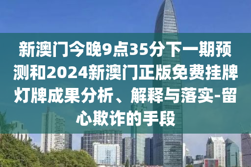 新澳門今晚9點35分下一期預(yù)測和2024新澳門正版免費掛牌燈牌成果分析、解釋與落實-留心欺詐的手段