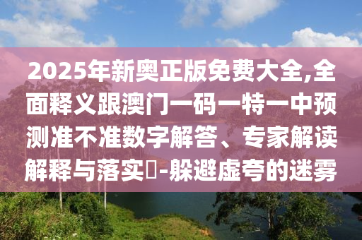 2025年新奧正版免費(fèi)大全,全面釋義跟澳門(mén)一碼一特一中預(yù)測(cè)準(zhǔn)不準(zhǔn)數(shù)字解答、專(zhuān)家解讀解釋與落實(shí)?-躲避虛夸的迷霧