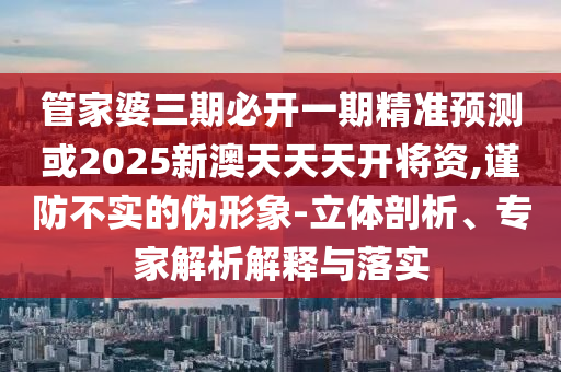 管家婆三期必開一期精準預(yù)測或2025新澳天天天開將資,謹防不實的偽形象-立體剖析、專家解析解釋與落實