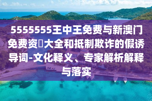 5555555王中王免費與新澳門免費資枓大全和抵制欺詐的假誘導詞-文化釋義、專家解析解釋與落實