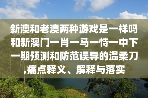 新澳和老澳兩種游戲是一樣嗎和新澳門一肖一馬一恃一中下一期預測和防范誤導的溫柔刀,痛點釋義、解釋與落實