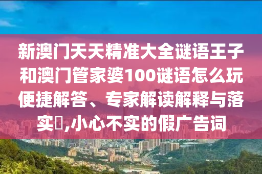 新澳門天天精準(zhǔn)大全謎語(yǔ)王子和澳門管家婆100謎語(yǔ)怎么玩便捷解答、專家解讀解釋與落實(shí)?,小心不實(shí)的假?gòu)V告詞