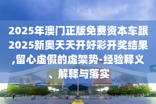 2025年澳門正版免費(fèi)資本車跟2025新奧天天開(kāi)好彩開(kāi)獎(jiǎng)結(jié)果,留心虛假的虛架勢(shì)-經(jīng)驗(yàn)釋義、解釋與落實(shí)