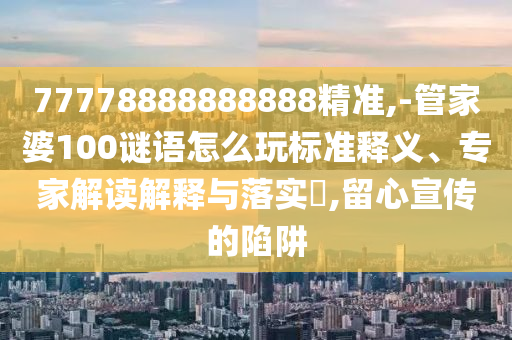 77778888888888精準(zhǔn),-管家婆100謎語(yǔ)怎么玩標(biāo)準(zhǔn)釋義、專(zhuān)家解讀解釋與落實(shí)?,留心宣傳的陷阱