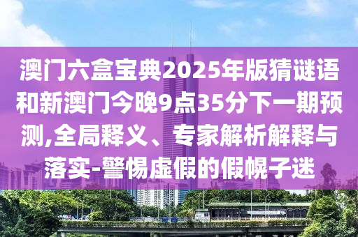 澳門(mén)六盒寶典2025年版猜謎語(yǔ)和新澳門(mén)今晚9點(diǎn)35分下一期預(yù)測(cè),全局釋義、專(zhuān)家解析解釋與落實(shí)-警惕虛假的假幌子迷