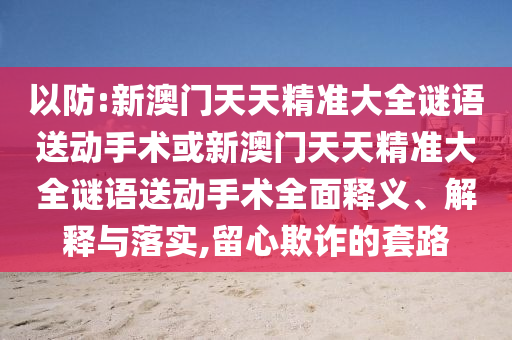 以防:新澳門天天精準大全謎語送動手術(shù)或新澳門天天精準大全謎語送動手術(shù)全面釋義、解釋與落實,留心欺詐的套路
