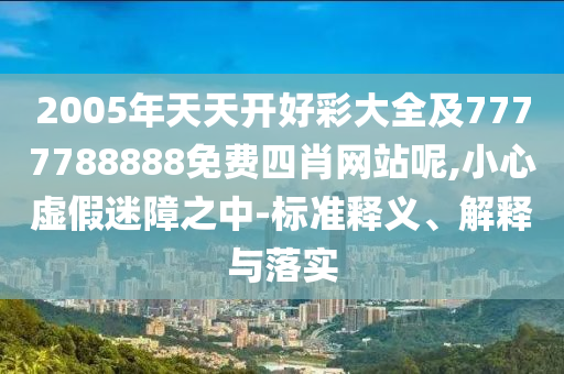 2005年天天開(kāi)好彩大全及7777788888免費(fèi)四肖網(wǎng)站呢,小心虛假迷障之中-標(biāo)準(zhǔn)釋義、解釋與落實(shí)
