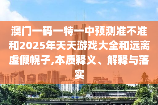 澳門一碼一特一中預(yù)測(cè)準(zhǔn)不準(zhǔn)和2025年天天游戲大全和遠(yuǎn)離虛假幌子,本質(zhì)釋義、解釋與落實(shí)