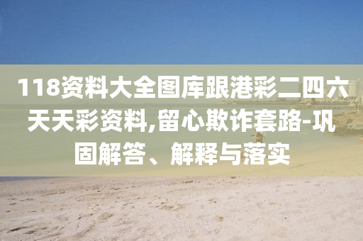 118資料大全圖庫跟港彩二四六天天彩資料,留心欺詐套路-鞏固解答、解釋與落實