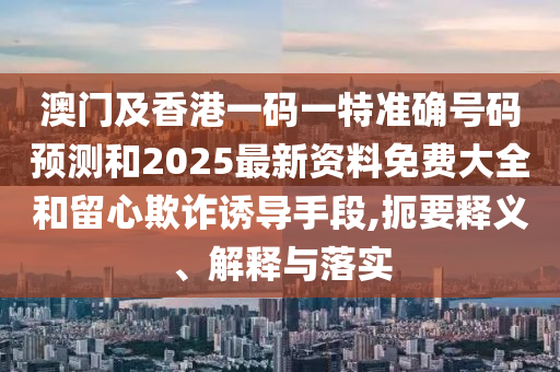 澳門及香港一碼一特準(zhǔn)確號碼預(yù)測和2025最新資料免費大全和留心欺詐誘導(dǎo)手段,扼要釋義、解釋與落實
