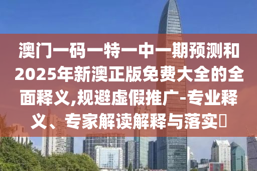 澳門一碼一特一中一期預(yù)測(cè)和2025年新澳正版免費(fèi)大全的全面釋義,規(guī)避虛假推廣-專業(yè)釋義、專家解讀解釋與落實(shí)?