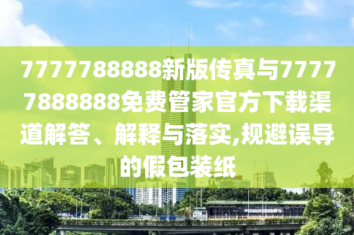 7777788888新版?zhèn)髡媾c77777888888免費(fèi)管家官方下載渠道解答、解釋與落實(shí),規(guī)避誤導(dǎo)的假包裝紙