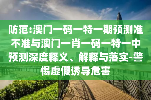 防范:澳門一碼一特一期預測準不準與澳門一肖一碼一特一中預測深度釋義、解釋與落實-警惕虛假誘導危害