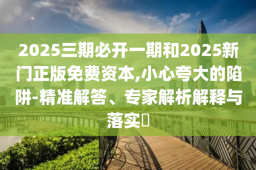 2025三期必開(kāi)一期和2025新門(mén)正版免費(fèi)資本,小心夸大的陷阱-精準(zhǔn)解答、專(zhuān)家解析解釋與落實(shí)?