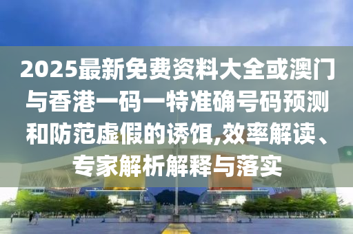 2025最新免費(fèi)資料大全或澳門與香港一碼一特準(zhǔn)確號(hào)碼預(yù)測(cè)和防范虛假的誘餌,效率解讀、專家解析解釋與落實(shí)